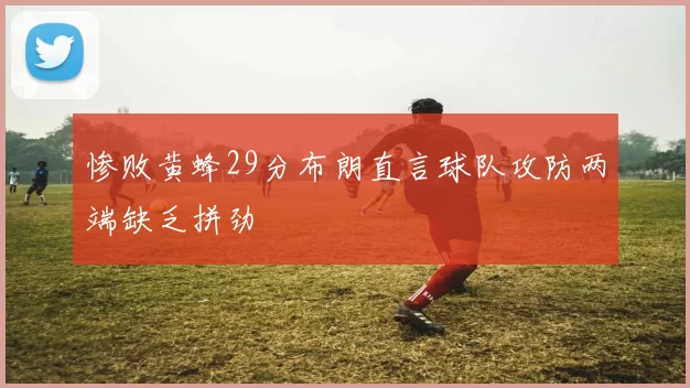 惨败黄蜂29分布朗直言球队攻防两端缺乏拼劲