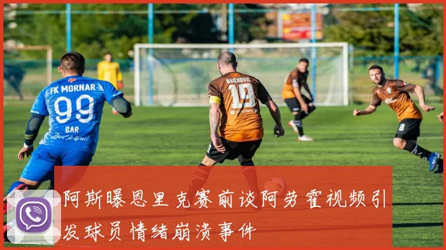 阿斯曝恩里克赛前谈阿劳霍视频引发球员情绪崩溃事件