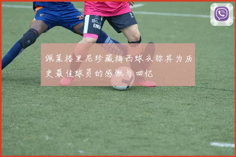 佩莱格里尼珍藏梅西球衣称其为历史最佳球员的感慨与回忆