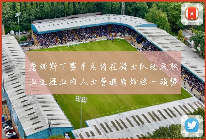 詹姆斯下赛季或将在骑士队结束职业生涯业内人士普遍看好这一趋势