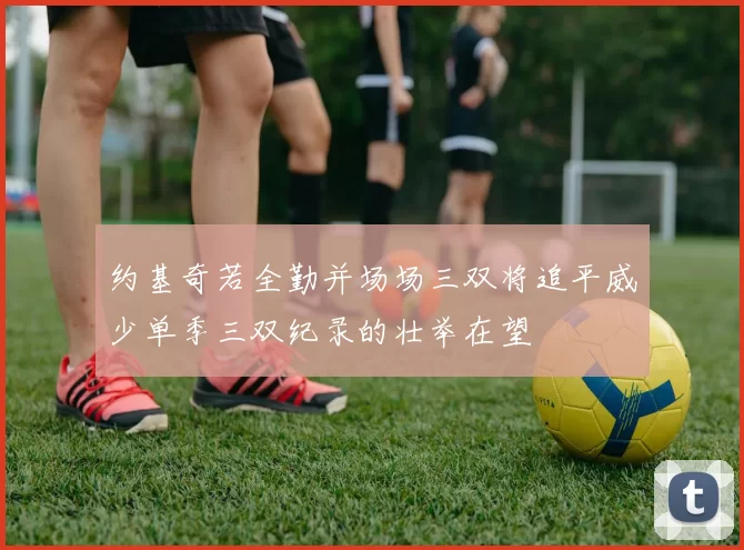 约基奇若全勤并场场三双将追平威少单季三双纪录的壮举在望