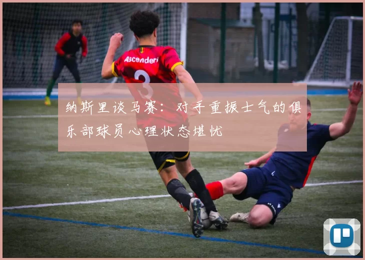 纳斯里谈马赛：对手重振士气的俱乐部球员心理状态堪忧