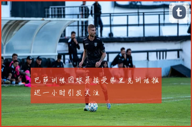 巴萨训练因球员接受弗里克训话推迟一小时引发关注