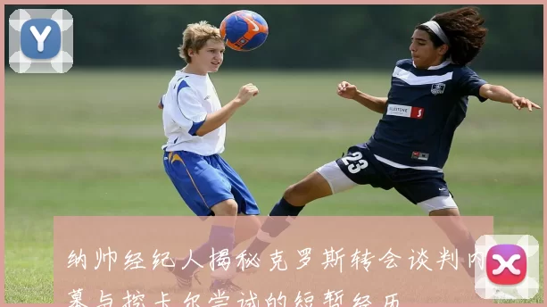 纳帅经纪人揭秘克罗斯转会谈判内幕与挖卡尔尝试的短暂经历