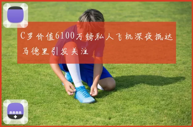 C罗价值6100万镑私人飞机深夜抵达马德里引发关注