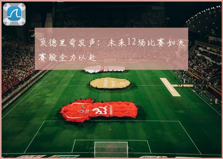 莫德里奇发声：未来12场比赛如决赛般全力以赴