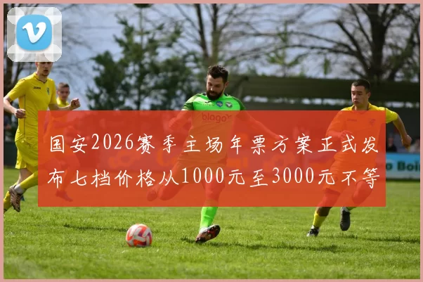 国安2026赛季主场年票方案正式发布七档价格从1000元至3000元不等