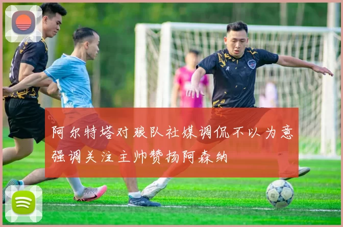 阿尔特塔对狼队社媒调侃不以为意强调关注主帅赞扬阿森纳
