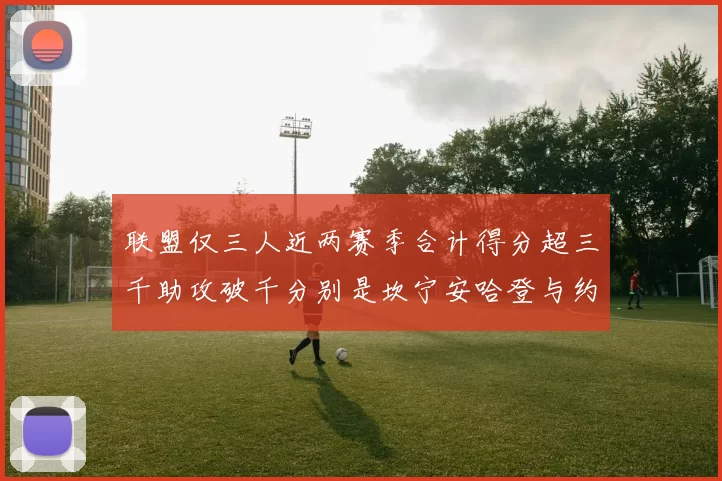 联盟仅三人近两赛季合计得分超三千助攻破千分别是坎宁安哈登与约基奇