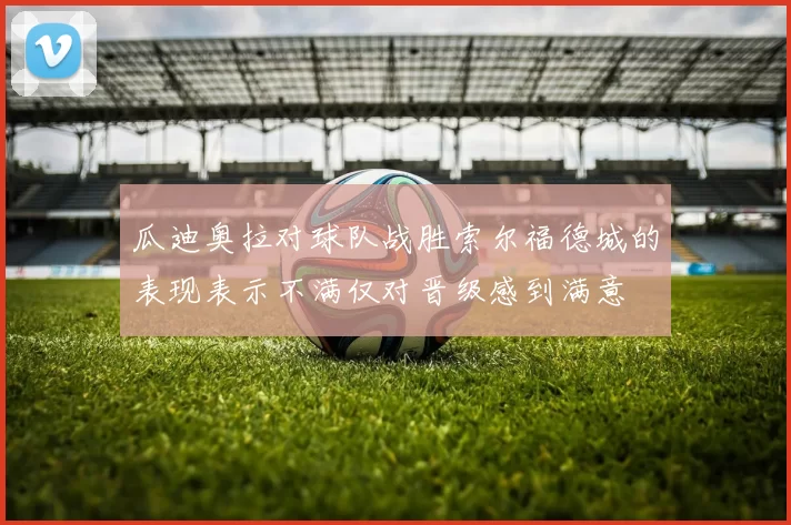 瓜迪奥拉对球队战胜索尔福德城的表现表示不满仅对晋级感到满意