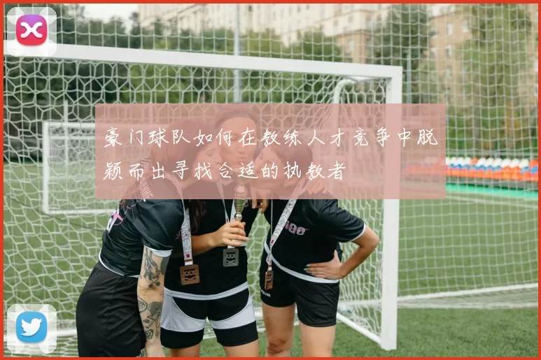 豪门球队如何在教练人才竞争中脱颖而出寻找合适的执教者