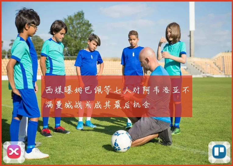 西媒曝姆巴佩等七人对阿韦洛亚不满曼城战或成其最后机会