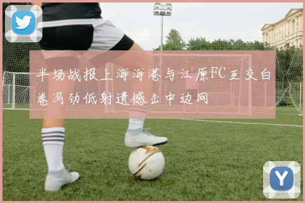 半场战报上海海港与江原FC互交白卷冯劲低射遗憾击中边网