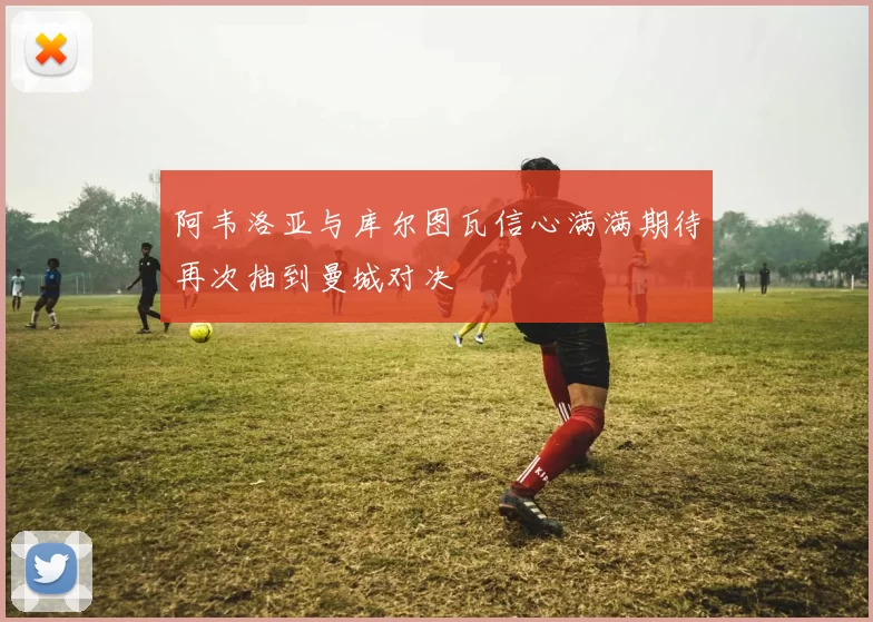 阿韦洛亚与库尔图瓦信心满满期待再次抽到曼城对决