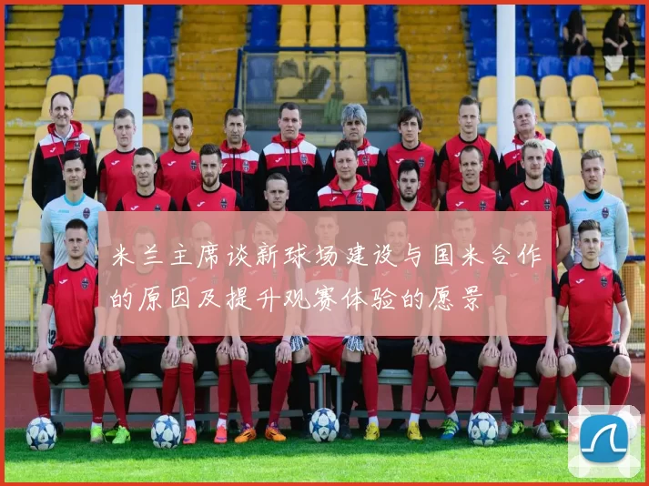 米兰主席谈新球场建设与国米合作的原因及提升观赛体验的愿景